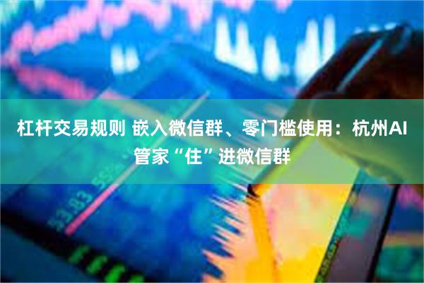 杠杆交易规则 嵌入微信群、零门槛使用：杭州AI管家“住”进微信群