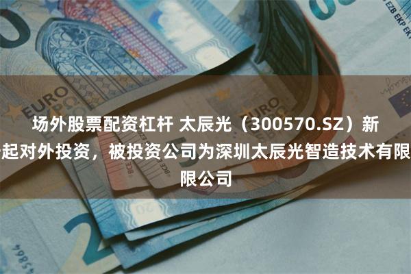 场外股票配资杠杆 太辰光（300570.SZ）新增一起对外投资，被投资公司为深圳太辰光智造技术有限公司