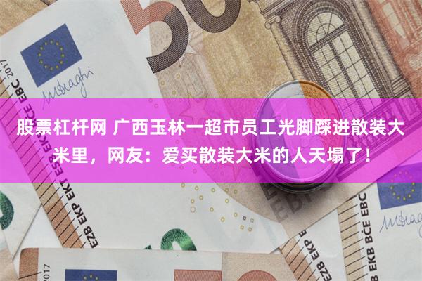 股票杠杆网 广西玉林一超市员工光脚踩进散装大米里，网友：爱买散装大米的人天塌了！
