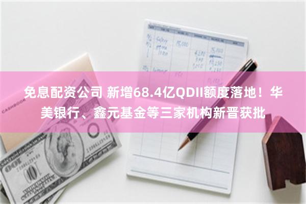 免息配资公司 新增68.4亿QDII额度落地！华美银行、鑫元基金等三家机构新晋获批