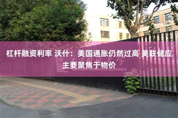 杠杆融资利率 沃什：美国通胀仍然过高 美联储应主要聚焦于物价
