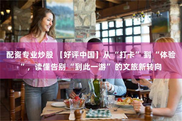 配资专业炒股 【好评中国】从 “打卡” 到 “体验”，读懂告别 “到此一游” 的文旅新转向