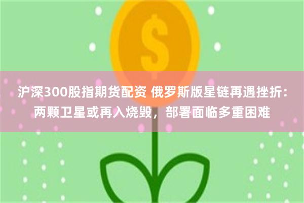 沪深300股指期货配资 俄罗斯版星链再遇挫折：两颗卫星或再入烧毁，部署面临多重困难