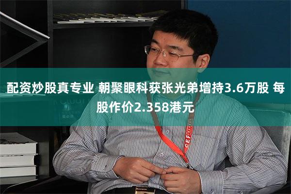 配资炒股真专业 朝聚眼科获张光弟增持3.6万股 每股作价2.358港元