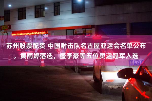 苏州股票配资 中国射击队名古屋亚运会名单公布，黄雨婷落选，盛李豪等五位奥运冠军入选