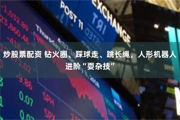 炒股票配资 钻火圈、踩球走、跳长绳，人形机器人进阶“耍杂技”