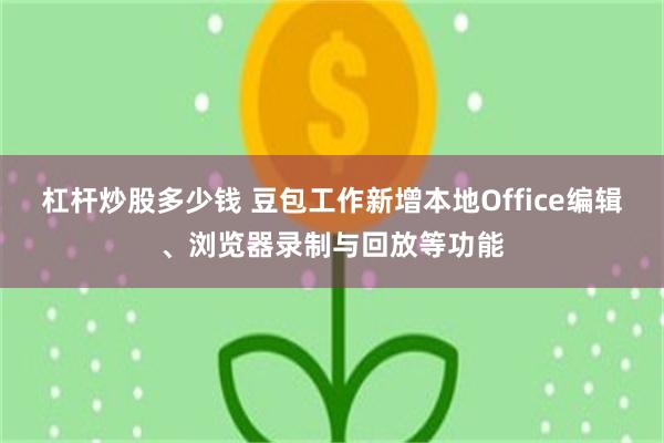 杠杆炒股多少钱 豆包工作新增本地Office编辑、浏览器录制与回放等功能