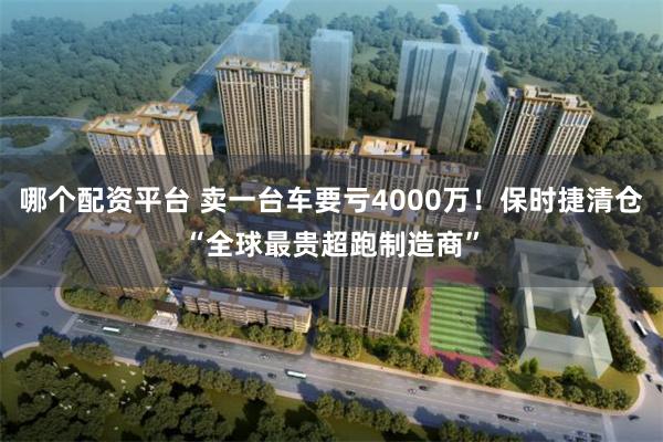 哪个配资平台 卖一台车要亏4000万！保时捷清仓“全球最贵超跑制造商”