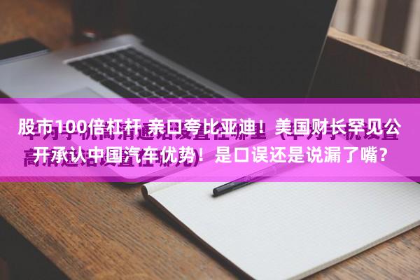 股市100倍杠杆 亲口夸比亚迪！美国财长罕见公开承认中国汽车优势！是口误还是说漏了嘴？
