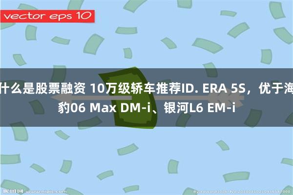 什么是股票融资 10万级轿车推荐ID. ERA 5S，优于海豹06 Max DM-i、银河L6 EM-i