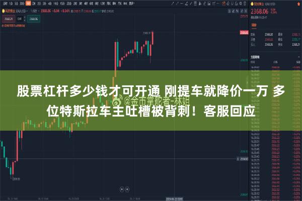 股票杠杆多少钱才可开通 刚提车就降价一万 多位特斯拉车主吐槽被背刺！客服回应