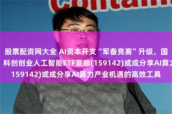 股票配资网大全 AI资本开支“军备竞赛”升级，国内市场仍处上升周期，科创创业人工智能ETF景顺(159142)或成分享AI算力产业机遇的高效工具