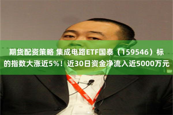 期货配资策略 集成电路ETF国泰（159546）标的指数大涨近5%！近30日资金净流入近5000万元