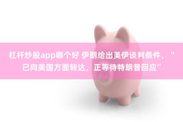 杠杆炒股app哪个好 伊朗给出美伊谈判条件,“已向美国方面转达,正等待特朗普回应”