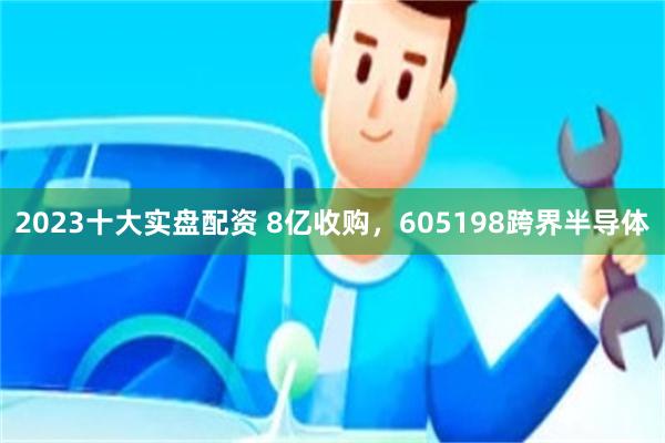 2023十大实盘配资 8亿收购,605198跨界半导体