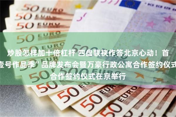 炒股怎样加十倍杠杆 四盘联袂作答北京心动！首开股份“壹号作品季”品牌发布会暨万豪行政公寓合作签约仪式在京举行