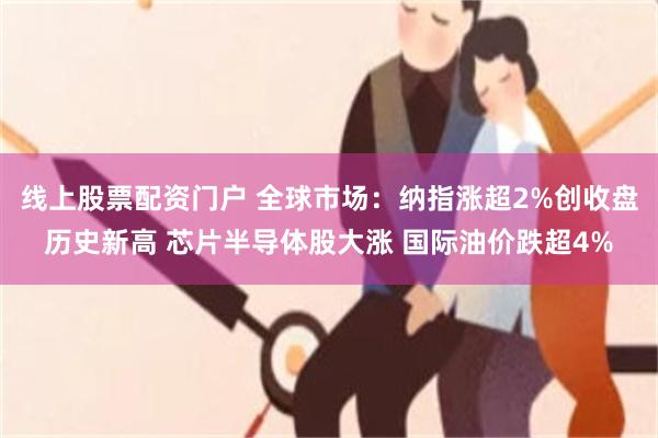 线上股票配资门户 全球市场：纳指涨超2%创收盘历史新高 芯片半导体股大涨 国际油价跌超4%