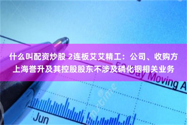 什么叫配资炒股 2连板艾艾精工：公司、收购方上海誉升及其控股股东不涉及磷化铟相关业务