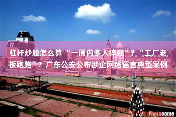 杠杆炒股怎么算 “一周内多人猝死”？“工厂老板跑路”？广东公安公布涉企网络谣言典型案例