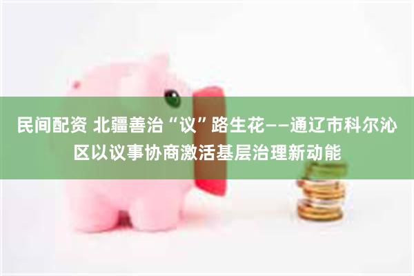 民间配资 北疆善治“议”路生花——通辽市科尔沁区以议事协商激活基层治理新动能