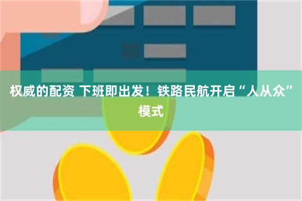 权威的配资 下班即出发！铁路民航开启“人从众”模式