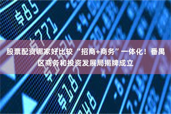 股票配资哪家好比较 “招商+商务”一体化!番禺区商务和投资发展局揭牌成立
