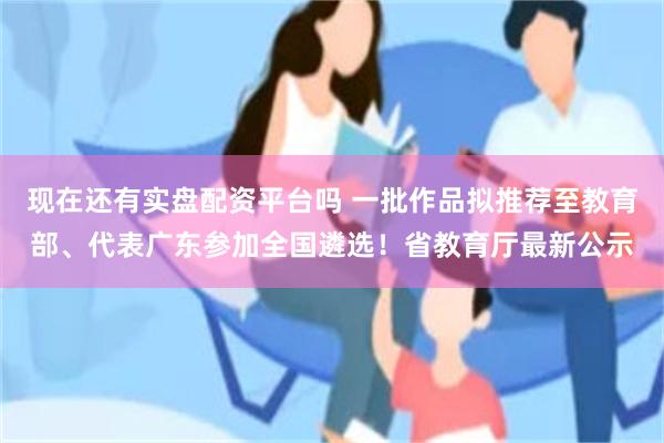 现在还有实盘配资平台吗 一批作品拟推荐至教育部、代表广东参加全国遴选！省教育厅最新公示