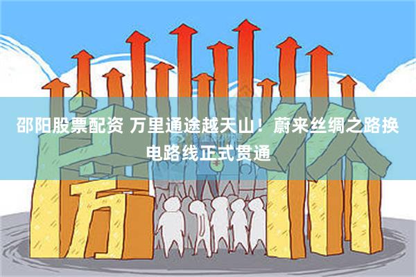 邵阳股票配资 万里通途越天山！蔚来丝绸之路换电路线正式贯通