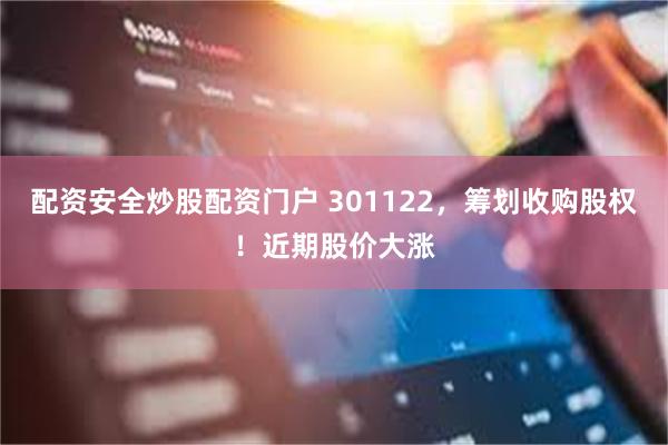 配资安全炒股配资门户 301122,筹划收购股权!近期股价大涨