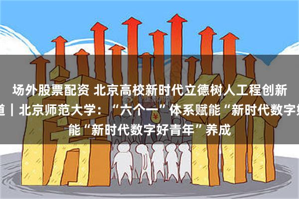 场外股票配资 北京高校新时代立德树人工程创新实践专题报道｜北京师范大学：“六个一”体系赋能“新时代数字好青年”养成