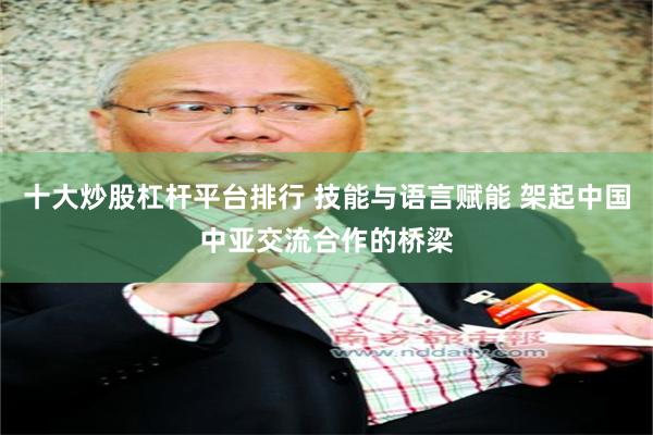十大炒股杠杆平台排行 技能与语言赋能 架起中国中亚交流合作的桥梁