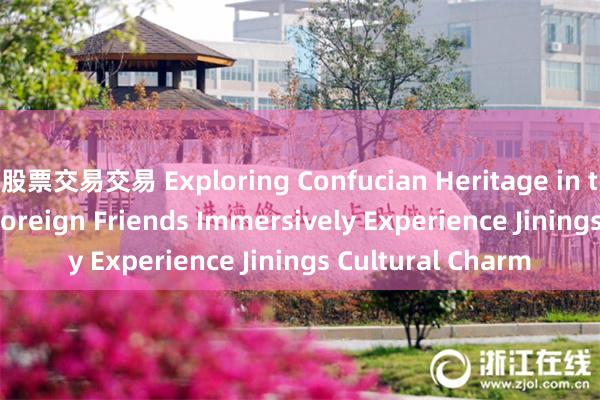 股票交易交易 Exploring Confucian Heritage in the Holy Land: Foreign Friends Immersively Experience Jinings Cultural Charm