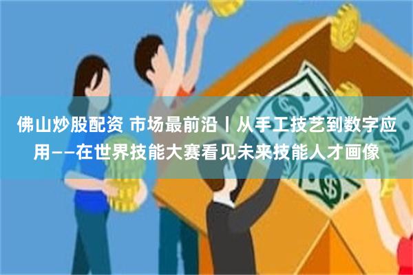 佛山炒股配资 市场最前沿丨从手工技艺到数字应用——在世界技能大赛看见未来技能人才画像