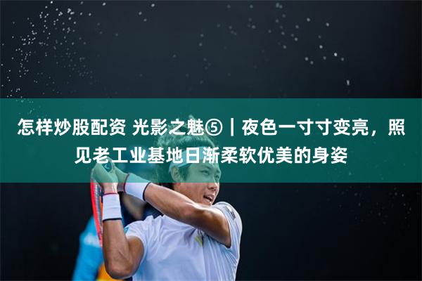 怎样炒股配资 光影之魅⑤｜夜色一寸寸变亮，照见老工业基地日渐柔软优美的身姿