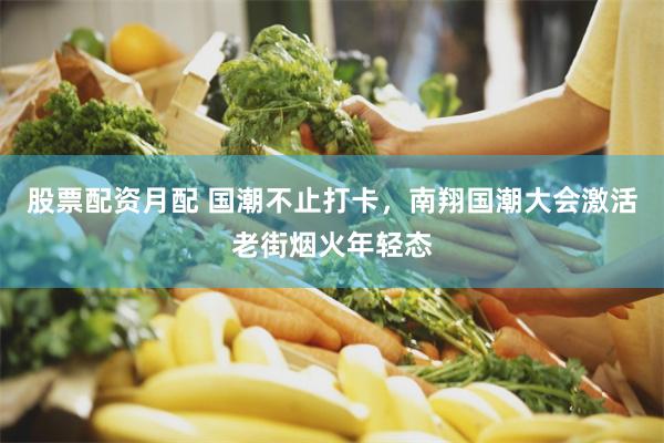 股票配资月配 国潮不止打卡，南翔国潮大会激活老街烟火年轻态