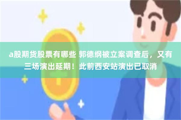 a股期货股票有哪些 郭德纲被立案调查后，又有三场演出延期！此前西安站演出已取消
