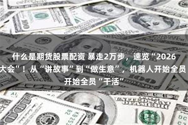 什么是期货股票配资 暴走2万步，速览“2026机器人大会”！从“讲故事”到“做生意”，机器人开始全员“干活”