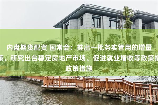 内盘期货配资 国常会：推出一批务实管用的增量政策，研究出台稳定房地产市场、促进就业增收等政策措施