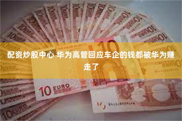 配资炒股中心 华为高管回应车企的钱都被华为赚走了