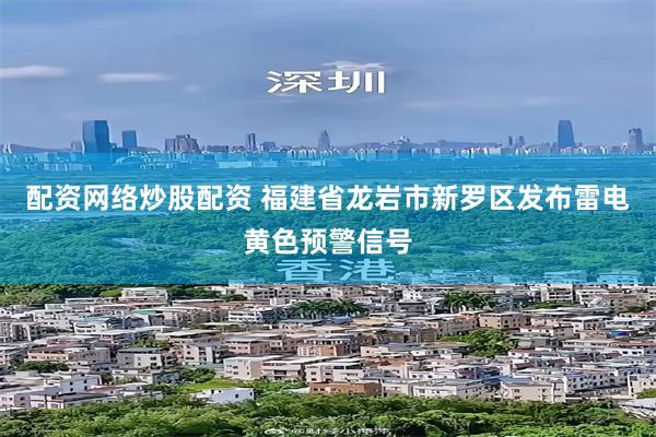 配资网络炒股配资 福建省龙岩市新罗区发布雷电黄色预警信号