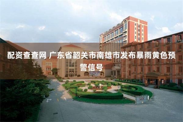 配资查查网 广东省韶关市南雄市发布暴雨黄色预警信号