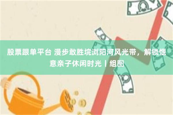 股票跟单平台 漫步敢胜垸浏阳河风光带，解锁惬意亲子休闲时光丨组图