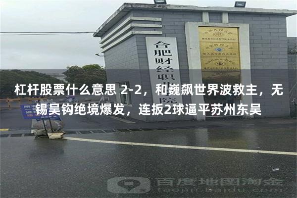 杠杆股票什么意思 2-2，和巍飙世界波救主，无锡吴钩绝境爆发，连扳2球逼平苏州东吴