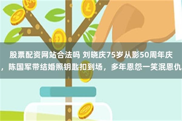 股票配资网站合法吗 刘晓庆75岁从影50周年庆，陈国军带结婚照钥匙扣到场，多年恩怨一笑泯恩仇