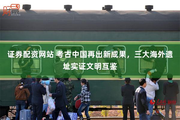 证券配资网站 考古中国再出新成果，三大海外遗址实证文明互鉴