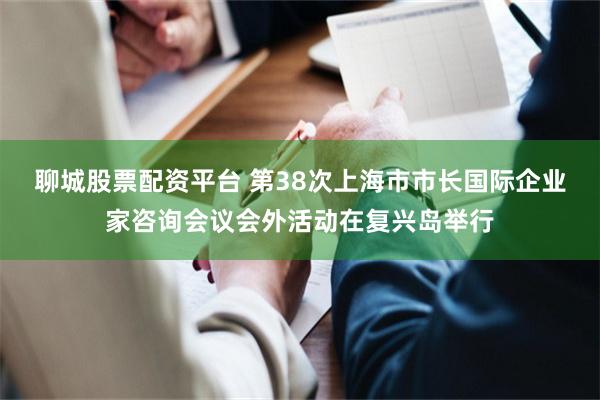 聊城股票配资平台 第38次上海市市长国际企业家咨询会议会外活动在复兴岛举行