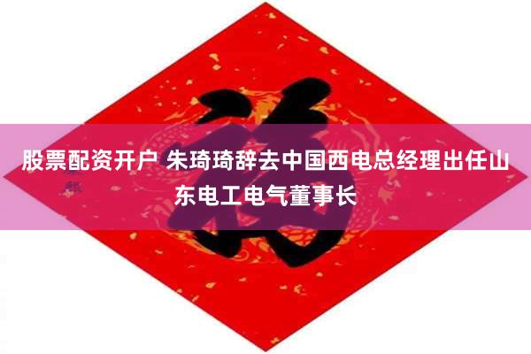 股票配资开户 朱琦琦辞去中国西电总经理出任山东电工电气董事长