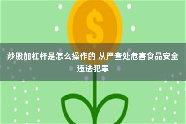 炒股加杠杆是怎么操作的 从严查处危害食品安全违法犯罪