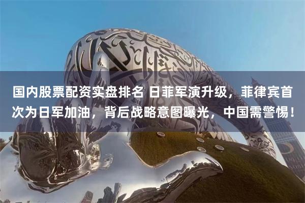 国内股票配资实盘排名 日菲军演升级，菲律宾首次为日军加油，背后战略意图曝光，中国需警惕！