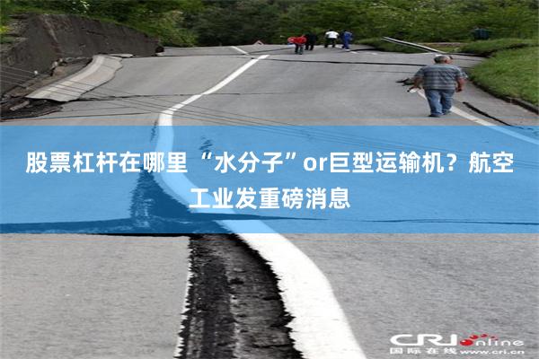 股票杠杆在哪里 “水分子”or巨型运输机？航空工业发重磅消息